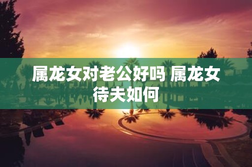 属龙女对老公好吗 属龙女待夫如何