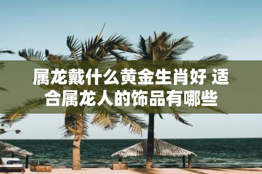 属龙戴什么黄金生肖好 适合属龙人的饰品有哪些