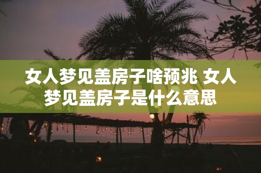 女人梦见盖房子啥预兆 女人梦见盖房子是什么意思