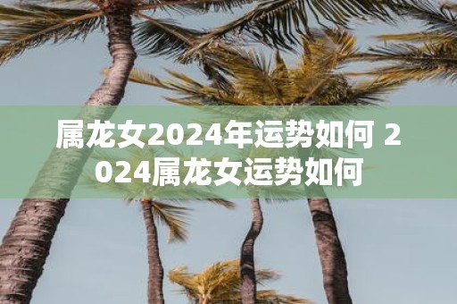属龙女2025年运势如何 2025属龙女运势如何