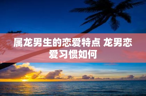 属龙男生的恋爱特点 龙男恋爱习惯如何
