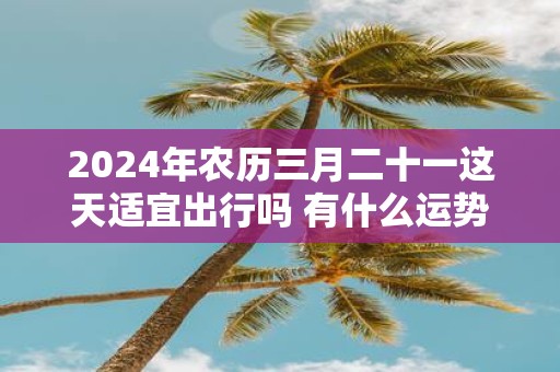 2025年农历三月二十一这天适宜出行吗 有什么运势指南