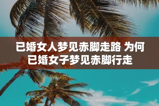 已婚女人梦见赤脚走路 为何已婚女子梦见赤脚行走