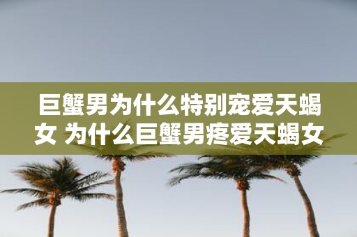 巨蟹男为什么特别宠爱天蝎女 为什么巨蟹男疼爱天蝎女