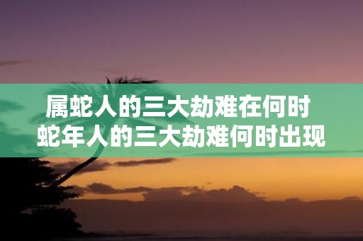 属蛇人的三大劫难在何时 蛇年人的三大劫难何时出现