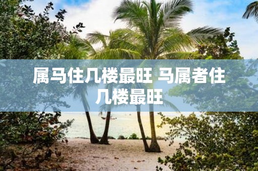 属马住几楼最旺 马属者住几楼最旺