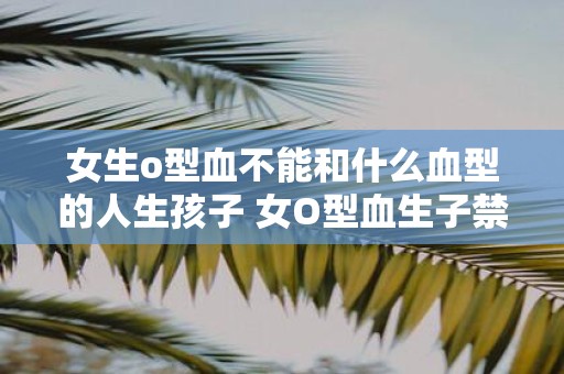 女生o型血不能和什么血型的人生孩子 女O型血生子禁忌血型