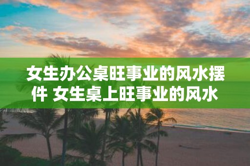 女生办公桌旺事业的风水摆件 女生桌上旺事业的风水摆件
