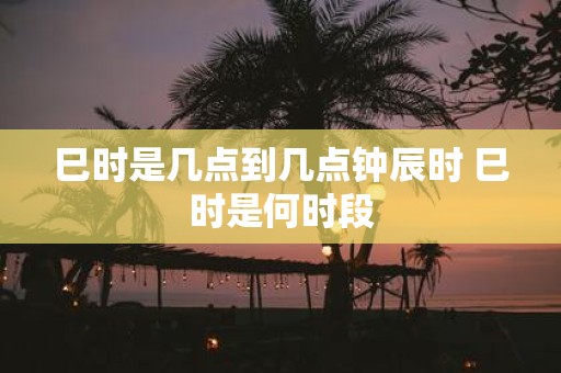 巳时是几点到几点钟辰时 巳时是何时段