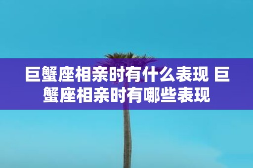 巨蟹座相亲时有什么表现 巨蟹座相亲时有哪些表现