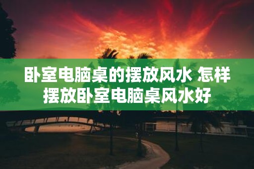 卧室电脑桌的摆放风水 怎样摆放卧室电脑桌风水好