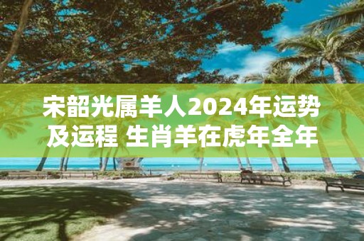 宋韶光属羊人2025年运势及运程 生肖羊在虎年全年每月运势如何