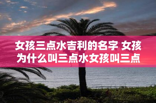 女孩三点水吉利的名字 女孩为什么叫三点水女孩叫三点水吉利吗