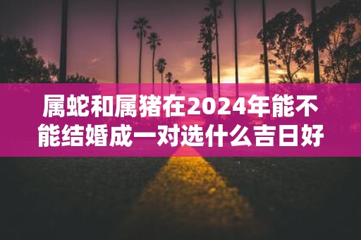 属蛇和属猪在2025年能不能结婚成一对选什么吉日好