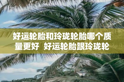 好运轮胎和玲珑轮胎哪个质量更好 好运轮胎跟玲珑轮胎哪个好