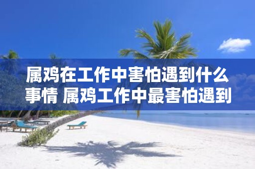 属鸡在工作中害怕遇到什么事情 属鸡工作中最害怕遇到什么