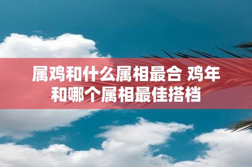 属鸡和什么属相最合 鸡年和哪个属相最佳搭档