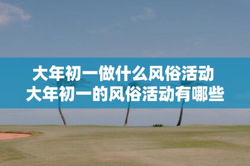 大年初一做什么风俗活动 大年初一的风俗活动有哪些