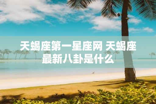 天蝎座第一星座网 天蝎座最新八卦是什么