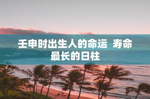 壬申时出生人的命运 寿命最长的日柱