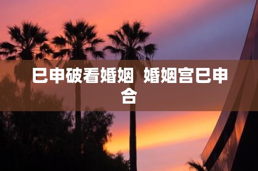 巳申破看婚姻 婚姻宫巳申合