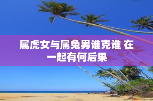 属虎女与属兔男谁克谁 在一起有何后果