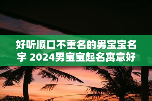 好听顺口不重名的男宝宝名字 2025男宝宝起名寓意好的字