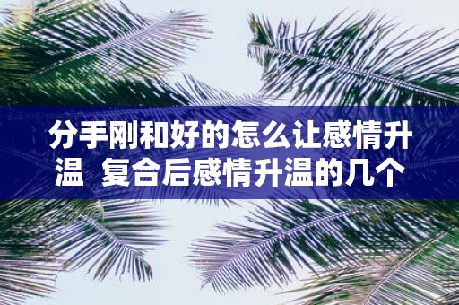 分手刚和好的怎么让感情升温 复合后感情升温的几个小妙招