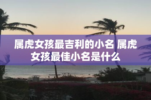 属虎女孩最吉利的小名 属虎女孩最佳小名是什么