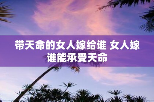 带天命的女人嫁给谁 女人嫁谁能承受天命