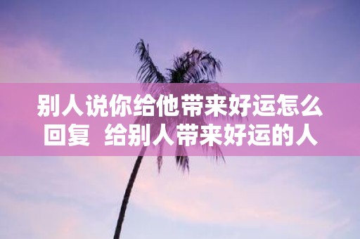 别人说你给他带来好运怎么回复 给别人带来好运的人