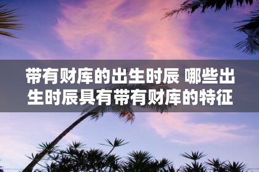 带有财库的出生时辰 哪些出生时辰具有带有财库的特征