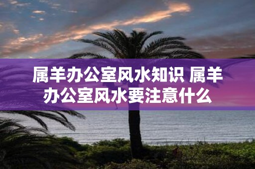 属羊办公室风水知识 属羊办公室风水要注意什么