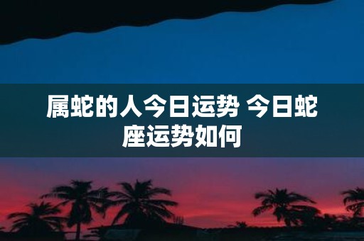 属蛇的人今日运势 今日蛇座运势如何