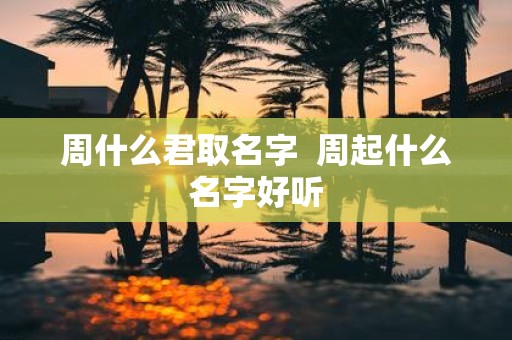 周什么君取名字 周起什么名字好听