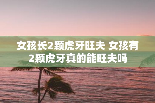 女孩长2颗虎牙旺夫 女孩有2颗虎牙真的能旺夫吗