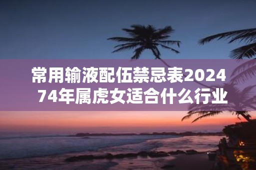 常用输液配伍禁忌表2025 74年属虎女适合什么行业