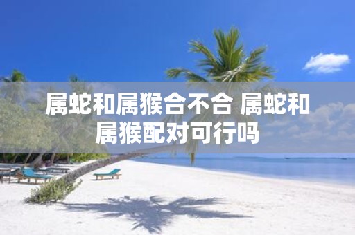 属蛇和属猴合不合 属蛇和属猴配对可行吗