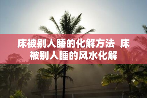 床被别人睡的化解方法 床被别人睡的风水化解