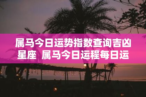 属马今日运势指数查询吉凶星座 属马今日运程每日运势查询