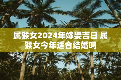 属猴女2025年嫁娶吉日 属猴女今年适合结婚吗