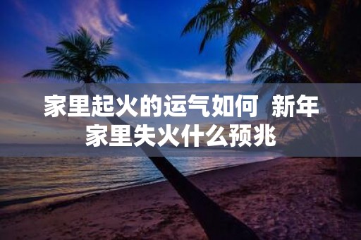 家里起火的运气如何 新年家里失火什么预兆