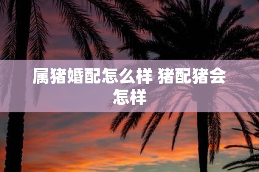 属猪婚配怎么样 猪配猪会怎样