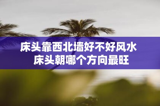 床头靠西北墙好不好风水 床头朝哪个方向最旺