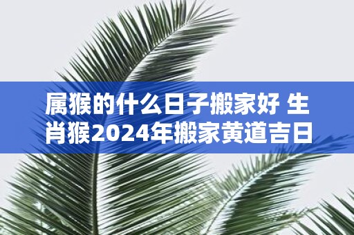 属猴的什么日子搬家好 生肖猴2025年搬家黄道吉日查询