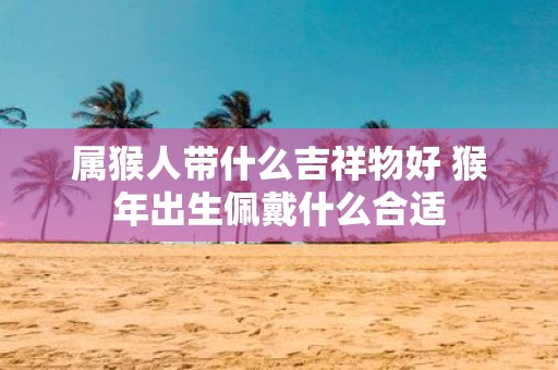 属猴人带什么吉祥物好 猴年出生佩戴什么合适