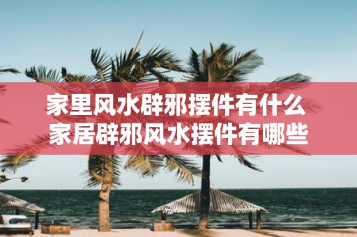 家里风水辟邪摆件有什么 家居辟邪风水摆件有哪些