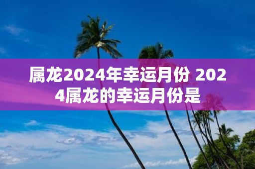 属龙2025年幸运月份 2025属龙的幸运月份是