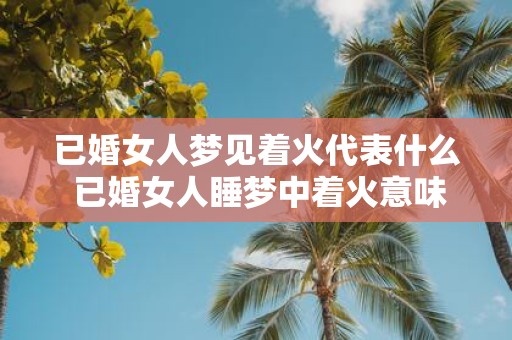 已婚女人梦见着火代表什么 已婚女人睡梦中着火意味着什么