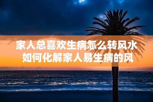 家人总喜欢生病怎么转风水 如何化解家人易生病的风水
